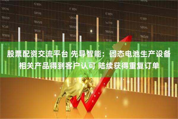 股票配资交流平台 先导智能：固态电池生产设备相关产品得到客户认可 陆续获得重复订单