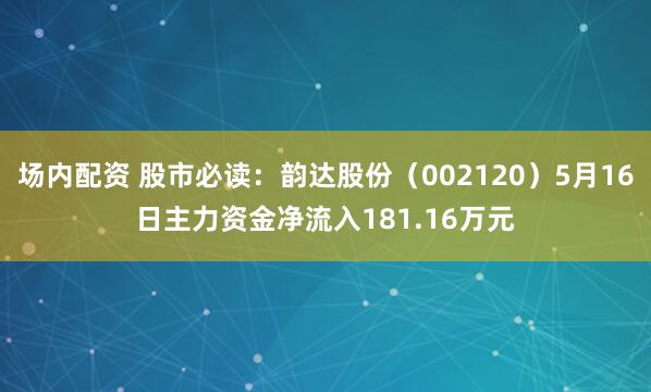 场内配资 股市必读：韵达股份（002120）5月16日主力资金净流入181.16万元