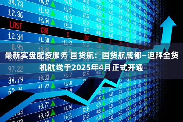最新实盘配资服务 国货航：国货航成都—迪拜全货机航线于2025年4月正式开通