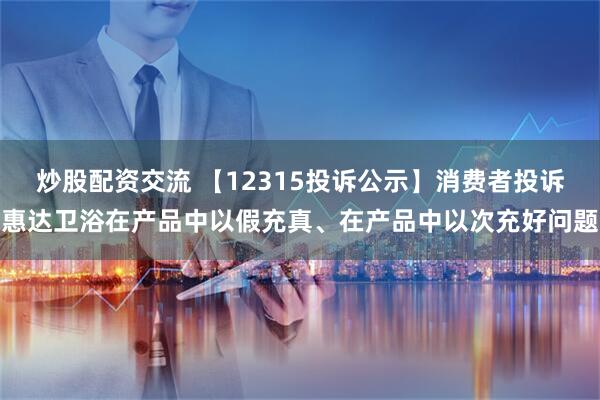 炒股配资交流 【12315投诉公示】消费者投诉惠达卫浴在产品中以假充真、在产品中以次充好问题