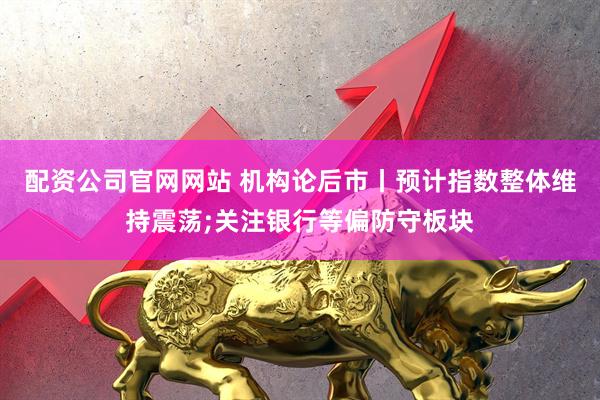 配资公司官网网站 机构论后市丨预计指数整体维持震荡;关注银行等偏防守板块