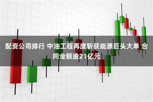 配资公司排行 中油工程再度斩获能源巨头大单 合同金额逾21亿元