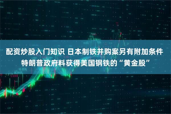 配资炒股入门知识 日本制铁并购案另有附加条件 特朗普政府料获得美国钢铁的“黄金股”