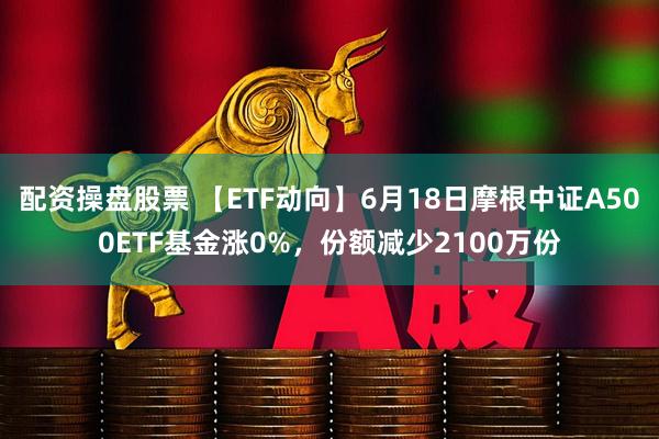 配资操盘股票 【ETF动向】6月18日摩根中证A500ETF基金涨0%，份额减少2100万份