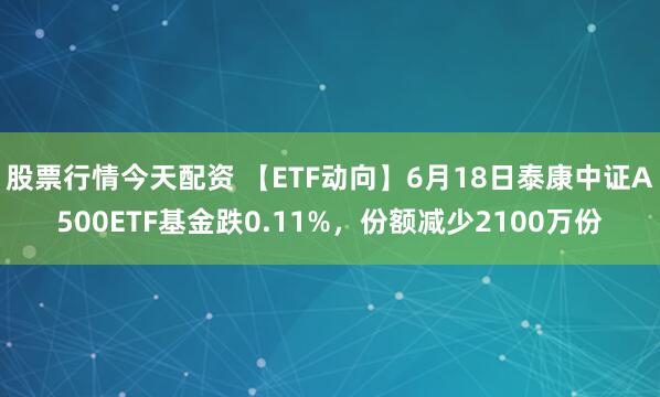 股票行情今天配资 【ETF动向】6月18日泰康中证A500ETF基金跌0.11%，份额减少2100万份