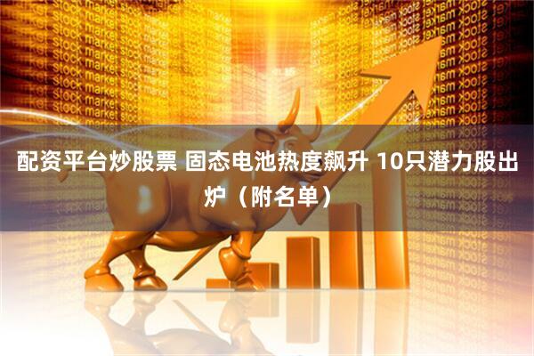 配资平台炒股票 固态电池热度飙升 10只潜力股出炉（附名单）