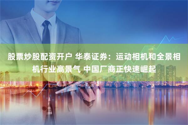 股票炒股配资开户 华泰证券：运动相机和全景相机行业高景气 中国厂商正快速崛起