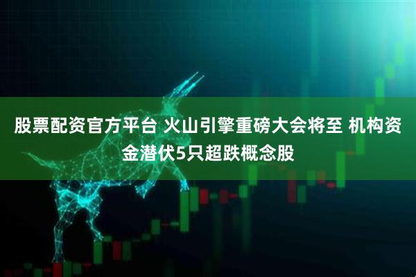 股票配资官方平台 火山引擎重磅大会将至 机构资金潜伏5只超跌概念股
