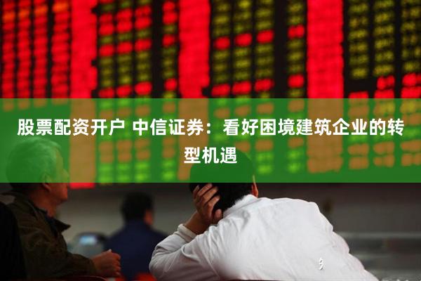 股票配资开户 中信证券：看好困境建筑企业的转型机遇