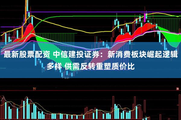最新股票配资 中信建投证券：新消费板块崛起逻辑多样 供需反转重塑质价比