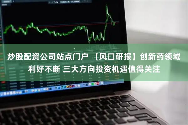 炒股配资公司站点门户 【风口研报】创新药领域利好不断 三大方向投资机遇值得关注