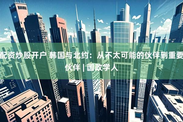 配资炒股开户 韩国与北约：从不太可能的伙伴到重要伙伴 | 国政学人
