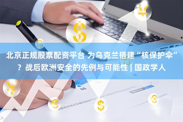 北京正规股票配资平台 为乌克兰搭建“核保护伞”？战后欧洲安全的先例与可能性 | 国政学人