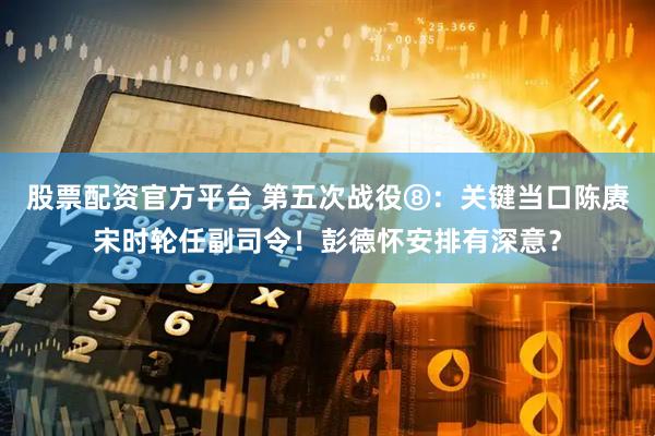 股票配资官方平台 第五次战役⑧：关键当口陈赓宋时轮任副司令！彭德怀安排有深意？