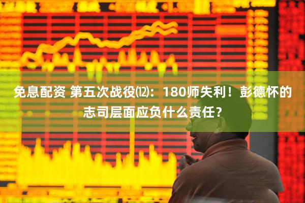 免息配资 第五次战役⑿：180师失利！彭德怀的志司层面应负什么责任？