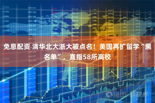 免息配资 清华北大浙大被点名！美国再扩留学“黑名单”，直指58所高校