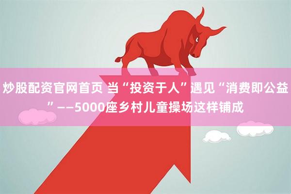 炒股配资官网首页 当“投资于人”遇见“消费即公益”——5000座乡村儿童操场这样铺成