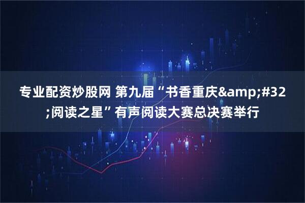 专业配资炒股网 第九届“书香重庆 阅读之星”有声阅读大赛总决赛举行