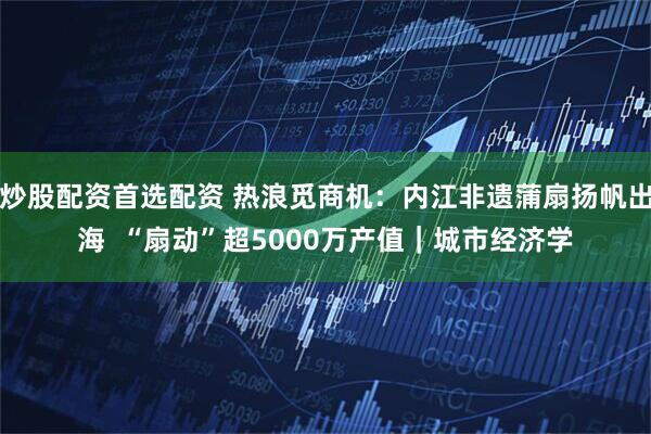 炒股配资首选配资 热浪觅商机：内江非遗蒲扇扬帆出海  “扇动”超5000万产值｜城市经济学