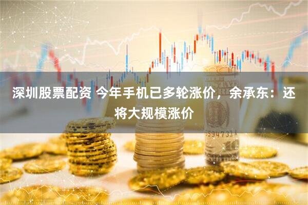 深圳股票配资 今年手机已多轮涨价，余承东：还将大规模涨价