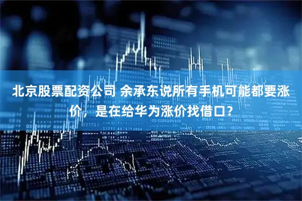 北京股票配资公司 余承东说所有手机可能都要涨价，是在给华为涨价找借口？