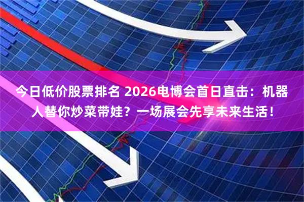 今日低价股票排名 2026电博会首日直击：机器人替你炒菜带娃？一场展会先享未来生活！