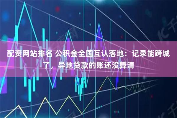 配资网站排名 公积金全国互认落地：记录能跨城了，异地贷款的账还没算清