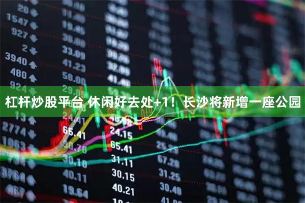 杠杆炒股平台 休闲好去处+1！长沙将新增一座公园